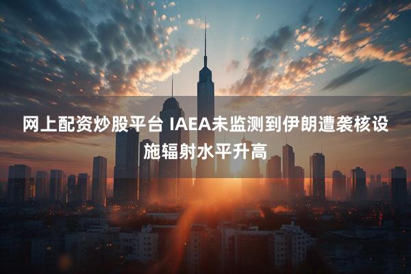 网上配资炒股平台 IAEA未监测到伊朗遭袭核设施辐射水平升高