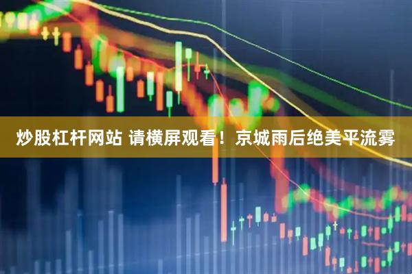 炒股杠杆网站 请横屏观看！京城雨后绝美平流雾