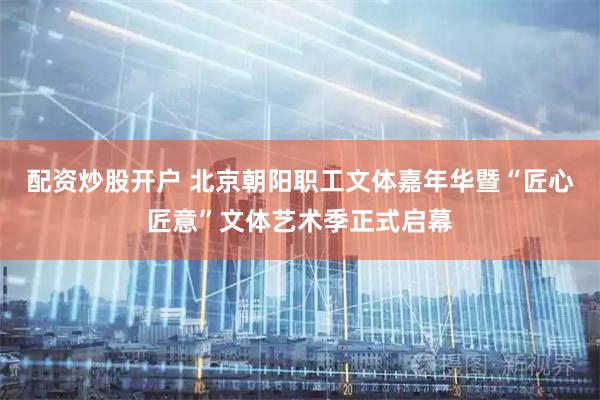 配资炒股开户 北京朝阳职工文体嘉年华暨“匠心匠意”文体艺术季正式启幕