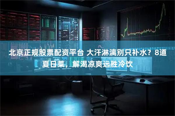 北京正规股票配资平台 大汗淋漓别只补水？8道夏日菜，解渴凉爽远胜冷饮