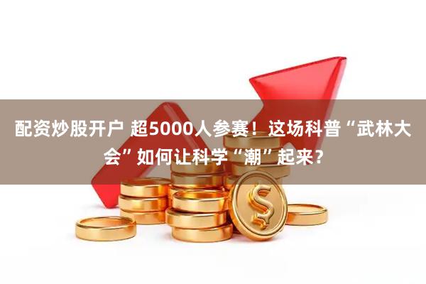 配资炒股开户 超5000人参赛！这场科普“武林大会”如何让科学“潮”起来？