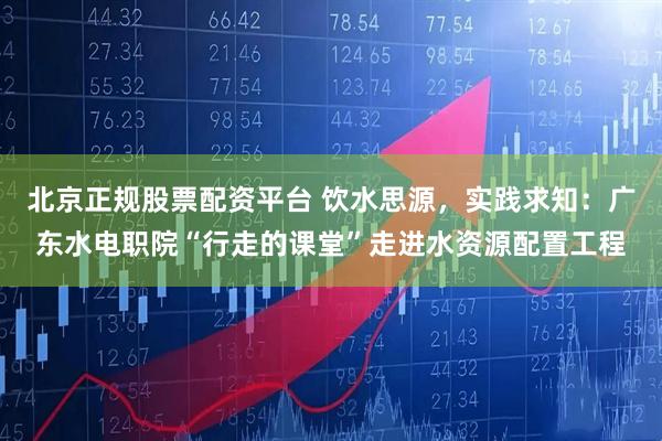 北京正规股票配资平台 饮水思源，实践求知：广东水电职院“行走的课堂”走进水资源配置工程