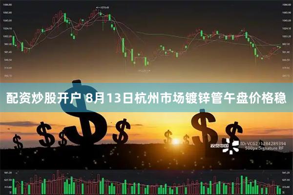 配资炒股开户 8月13日杭州市场镀锌管午盘价格稳