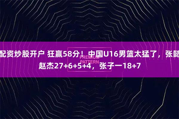 配资炒股开户 狂赢58分！中国U16男篮太猛了，张懿赵杰27+6+5+4，张子一18+7