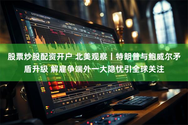 股票炒股配资开户 北美观察丨特朗普与鲍威尔矛盾升级 解雇争端外一大隐忧引全球关注