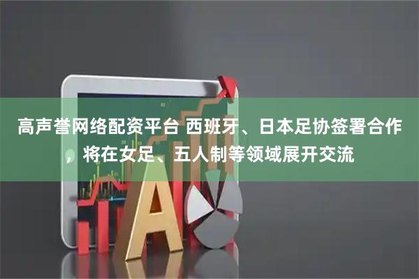 高声誉网络配资平台 西班牙、日本足协签署合作，将在女足、五人制等领域展开交流
