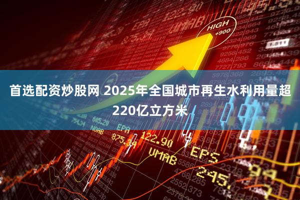 首选配资炒股网 2025年全国城市再生水利用量超220亿立方米
