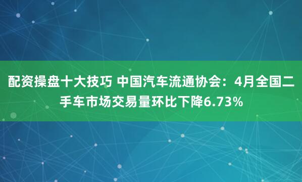 配资操盘十大技巧 中国汽车流通协会：4月全国二手车市场交易量环比下降6.73%