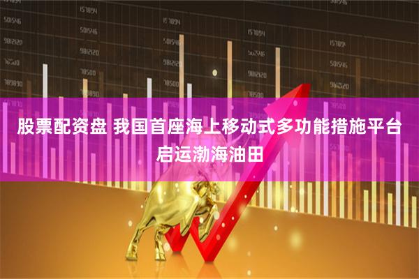 股票配资盘 我国首座海上移动式多功能措施平台启运渤海油田