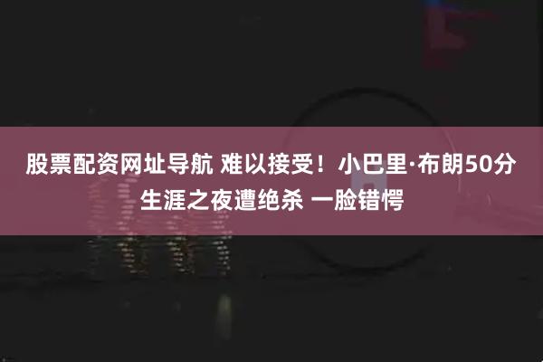 股票配资网址导航 难以接受！小巴里·布朗50分生涯之夜遭绝杀 一脸错愕