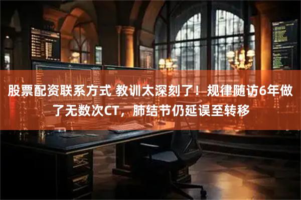 股票配资联系方式 教训太深刻了！规律随访6年做了无数次CT，肺结节仍延误至转移