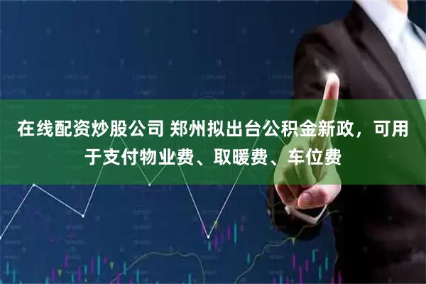 在线配资炒股公司 郑州拟出台公积金新政，可用于支付物业费、取暖费、车位费