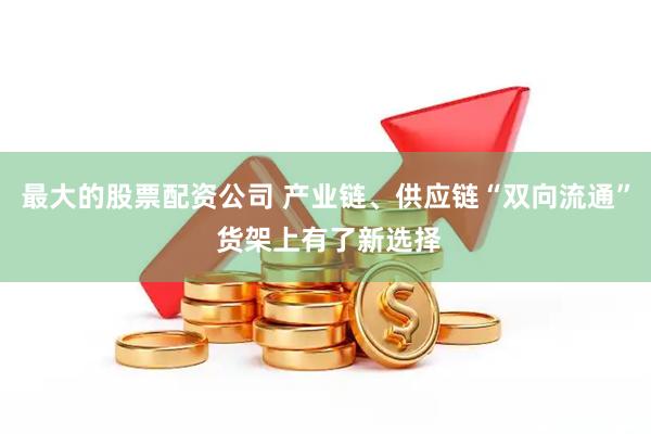 最大的股票配资公司 产业链、供应链“双向流通” 货架上有了新选择